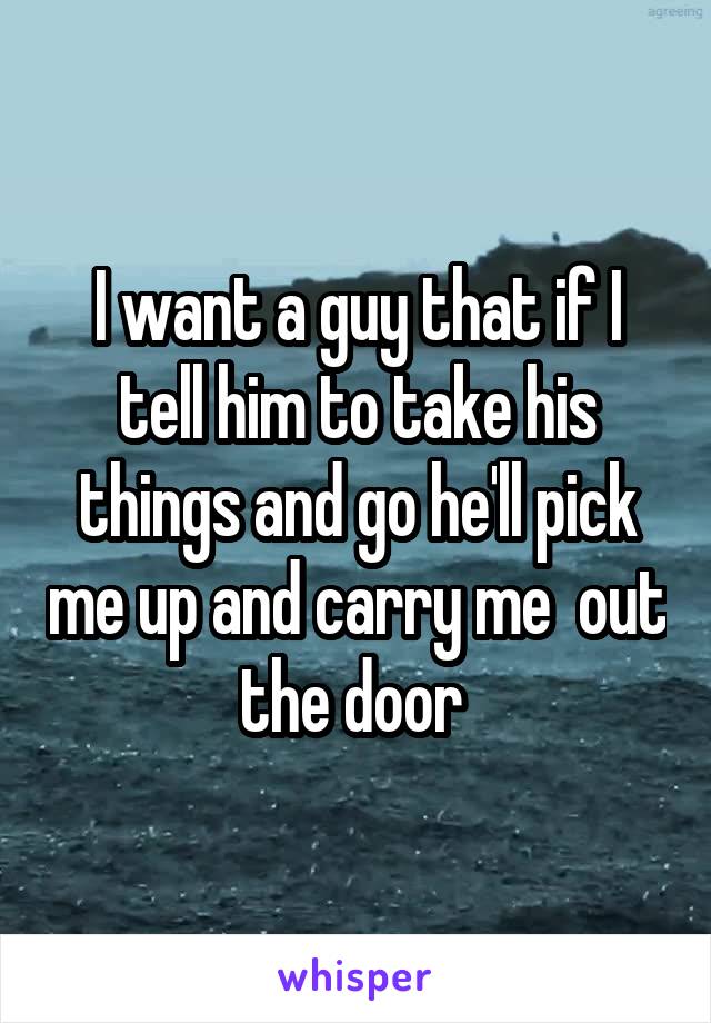 I want a guy that if I tell him to take his things and go he'll pick me up and carry me  out the door 