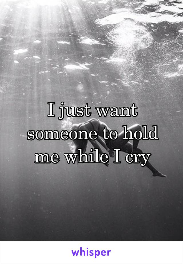 I just want someone to hold me while I cry