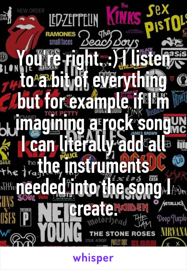 You're right. :) I listen to a bit of everything but for example if I'm imagining a rock song I can literally add all the instruments needed into the song I create.