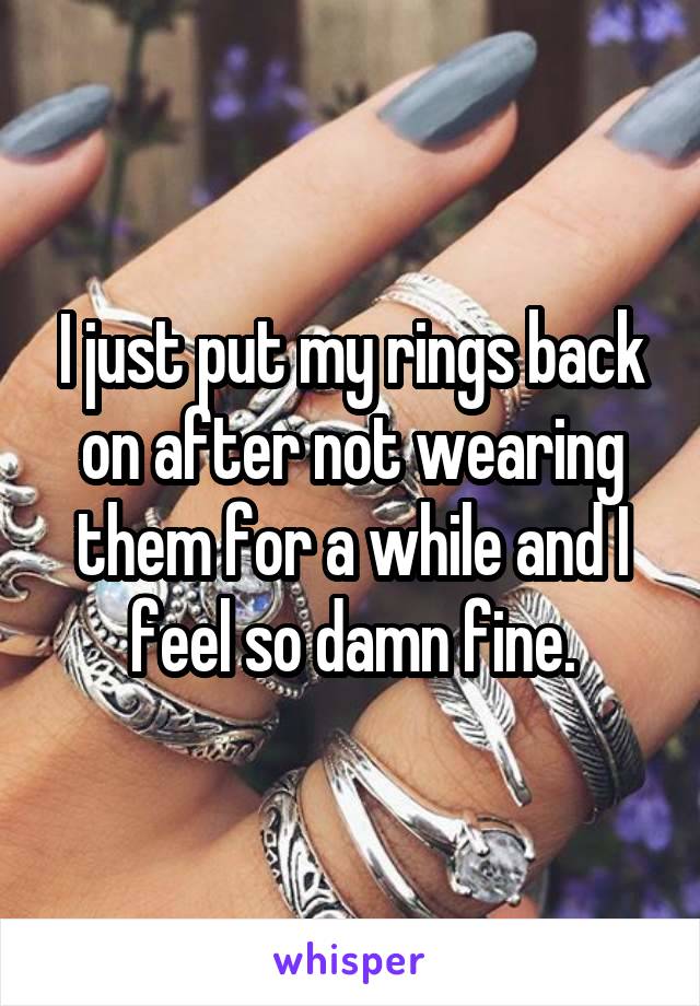 I just put my rings back on after not wearing them for a while and I feel so damn fine.