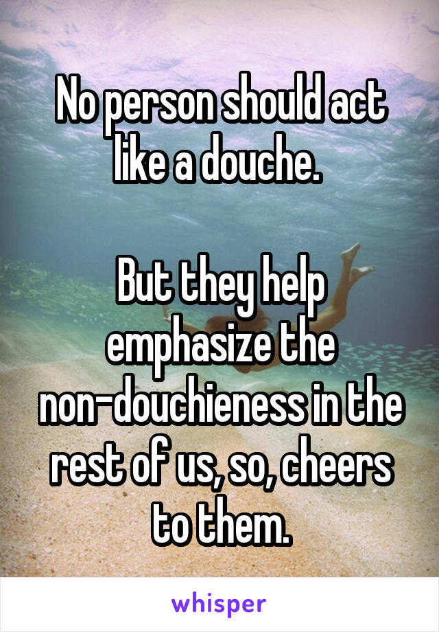 No person should act like a douche. 

But they help emphasize the non-douchieness in the rest of us, so, cheers to them.