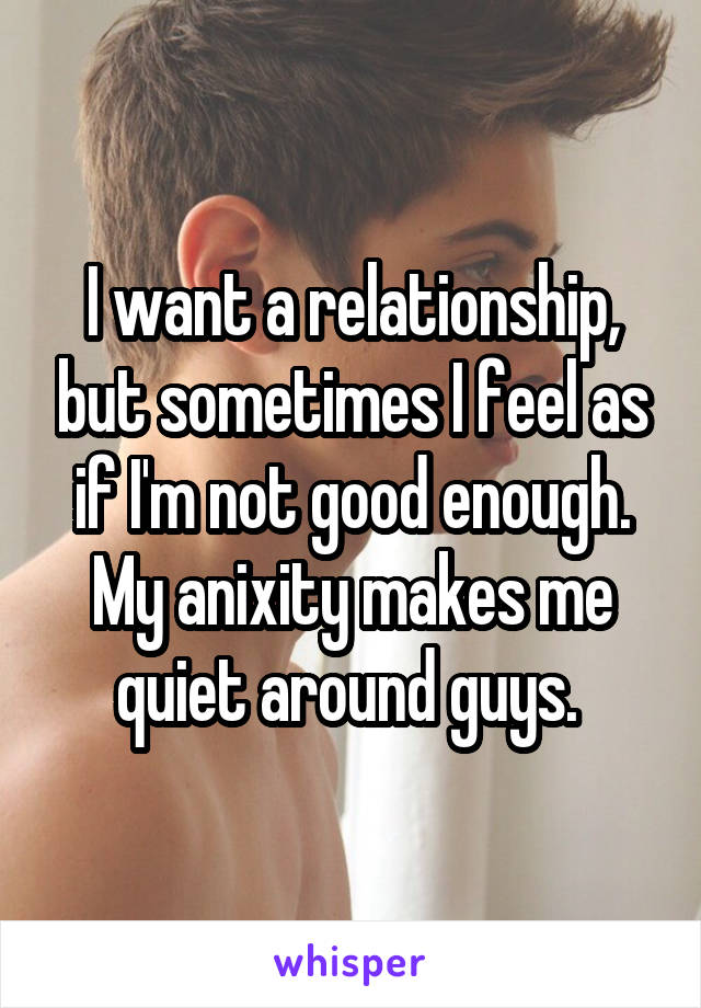 I want a relationship, but sometimes I feel as if I'm not good enough. My anixity makes me quiet around guys. 