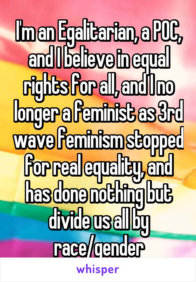 I'm an Egalitarian, a POC, and I believe in equal rights for all, and I no longer a feminist as 3rd wave feminism stopped for real equality, and has done nothing but divide us all by race/gender