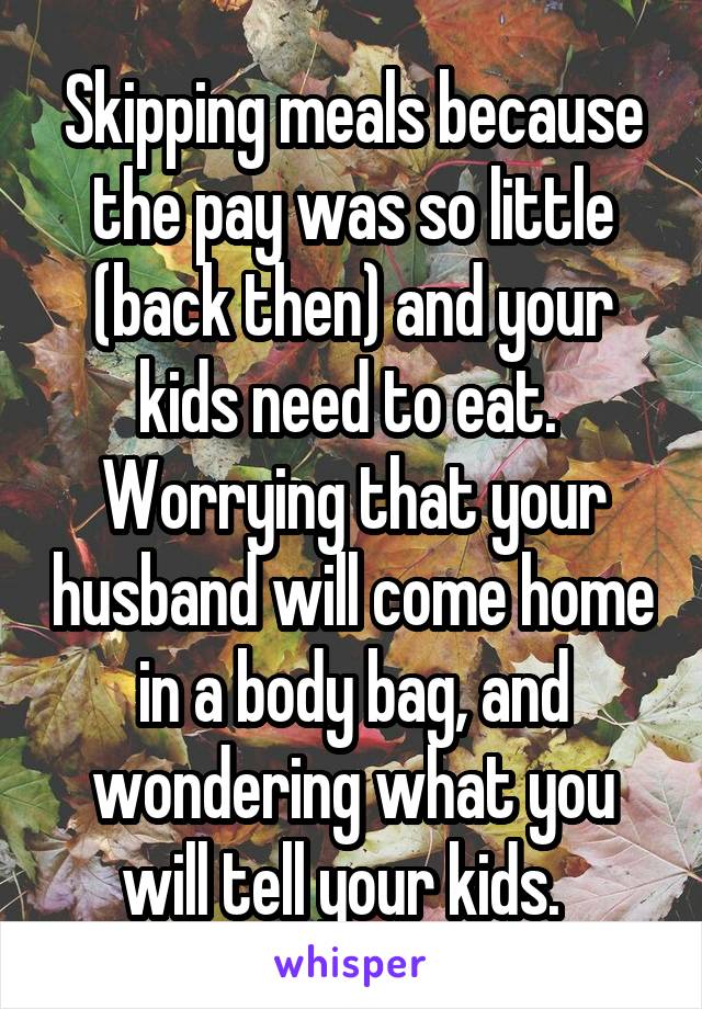 Skipping meals because the pay was so little (back then) and your kids need to eat.  Worrying that your husband will come home in a body bag, and wondering what you will tell your kids.  