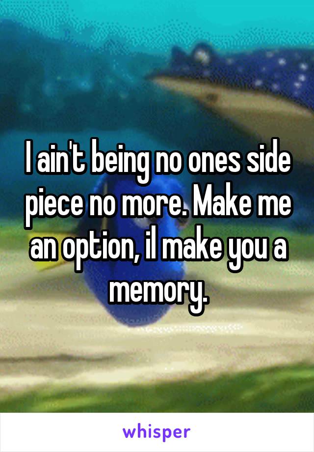 I ain't being no ones side piece no more. Make me an option, il make you a memory.