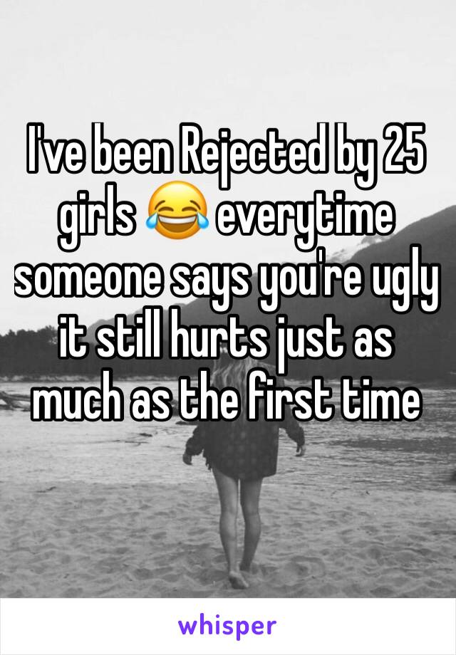 I've been Rejected by 25 girls 😂 everytime someone says you're ugly it still hurts just as much as the first time 