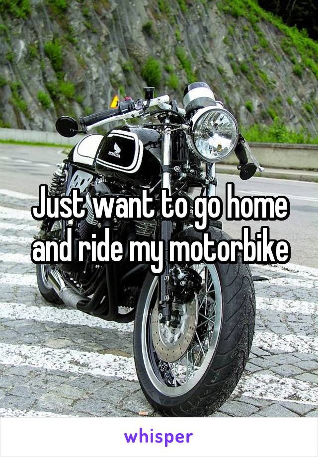 Just want to go home and ride my motorbike