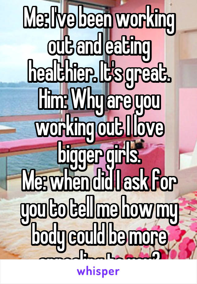 Me: I've been working out and eating healthier. It's great.
Him: Why are you working out I love bigger girls.
Me: when did I ask for you to tell me how my body could be more appealing to you?