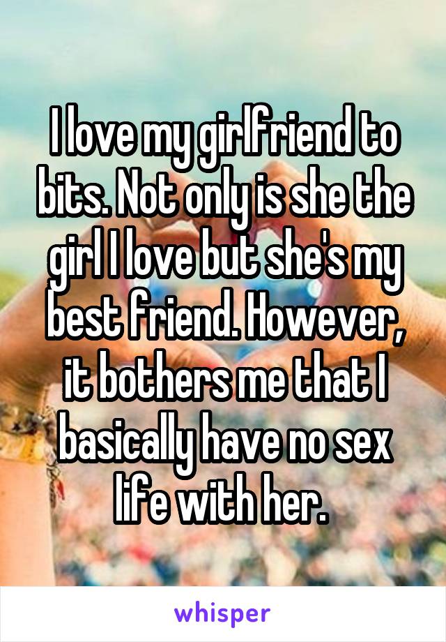 I love my girlfriend to bits. Not only is she the girl I love but she's my best friend. However, it bothers me that I basically have no sex life with her. 