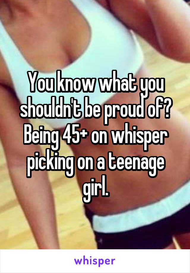 You know what you shouldn't be proud of? Being 45+ on whisper picking on a teenage girl.