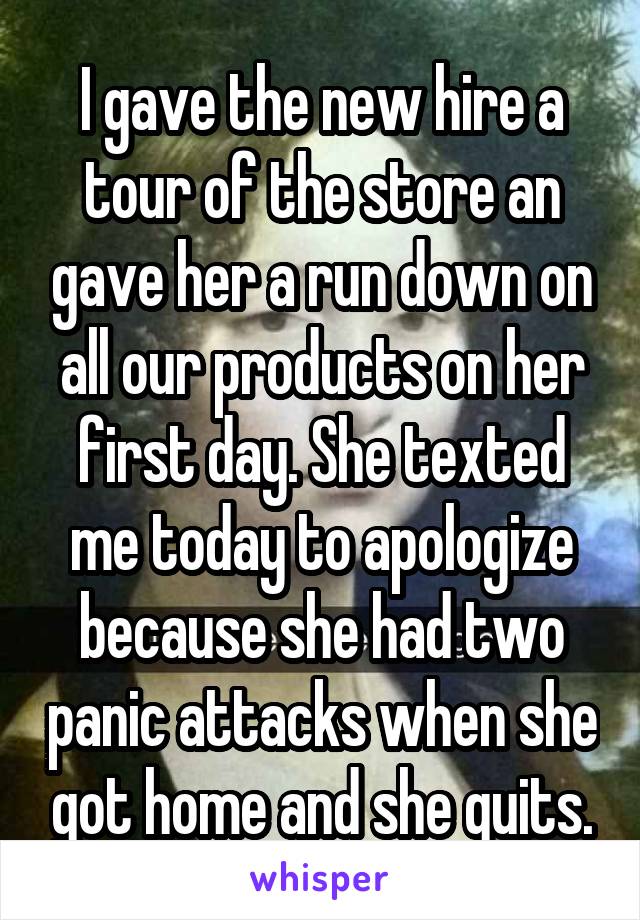 I gave the new hire a tour of the store an gave her a run down on all our products on her first day. She texted me today to apologize because she had two panic attacks when she got home and she quits.