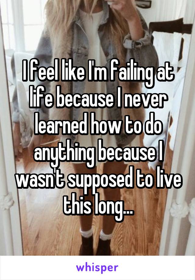 I feel like I'm failing at life because I never learned how to do anything because I wasn't supposed to live this long...