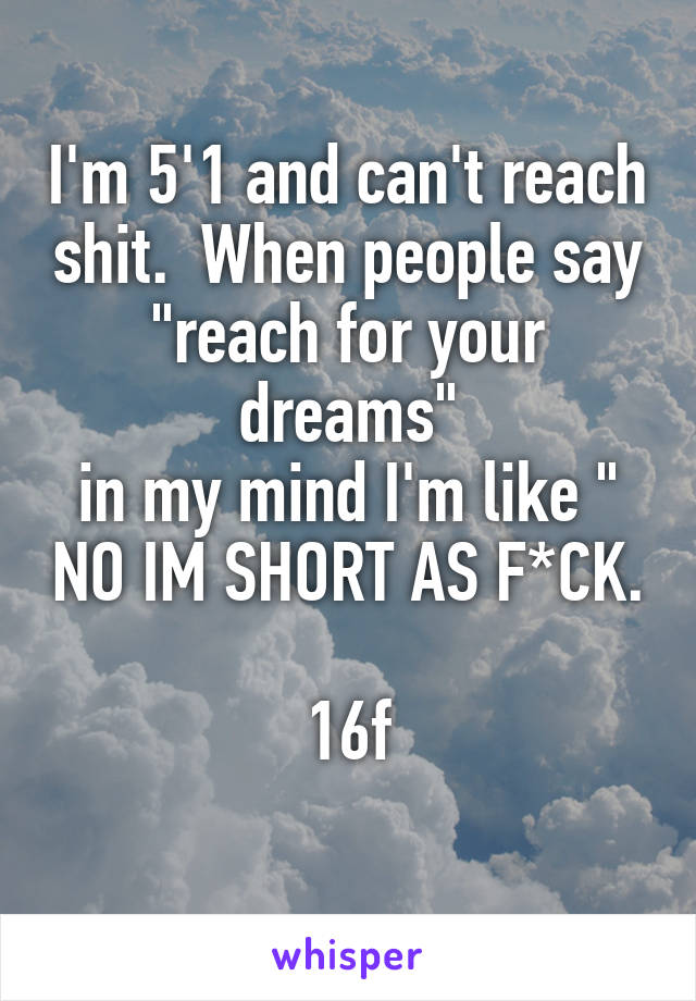 I'm 5'1 and can't reach shit.  When people say "reach for your dreams"
in my mind I'm like " NO IM SHORT AS F*CK.

16f
