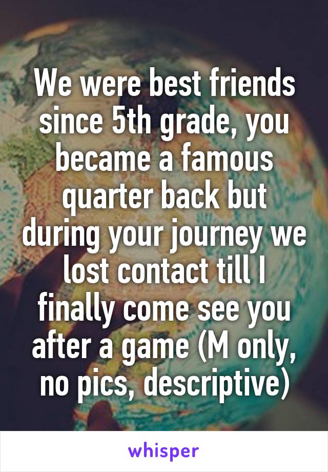 We were best friends since 5th grade, you became a famous quarter back but during your journey we lost contact till I finally come see you after a game (M only, no pics, descriptive)