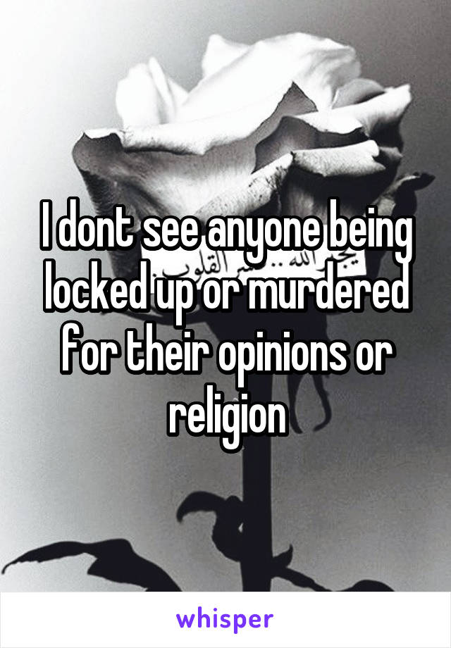 I dont see anyone being locked up or murdered for their opinions or religion