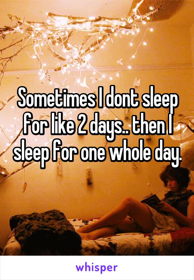 Sometimes I dont sleep for like 2 days.. then I sleep for one whole day. 