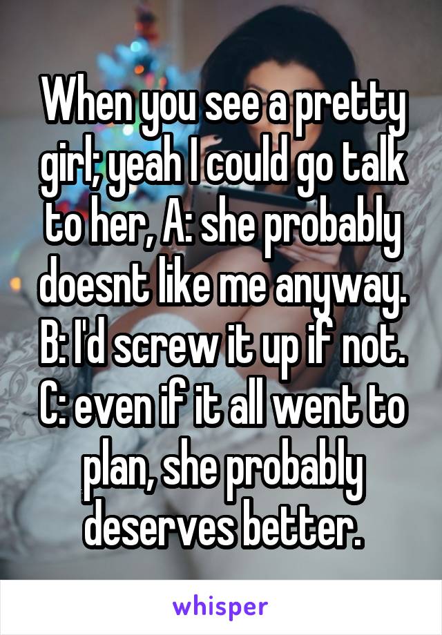 When you see a pretty girl; yeah I could go talk to her, A: she probably doesnt like me anyway. B: I'd screw it up if not. C: even if it all went to plan, she probably deserves better.