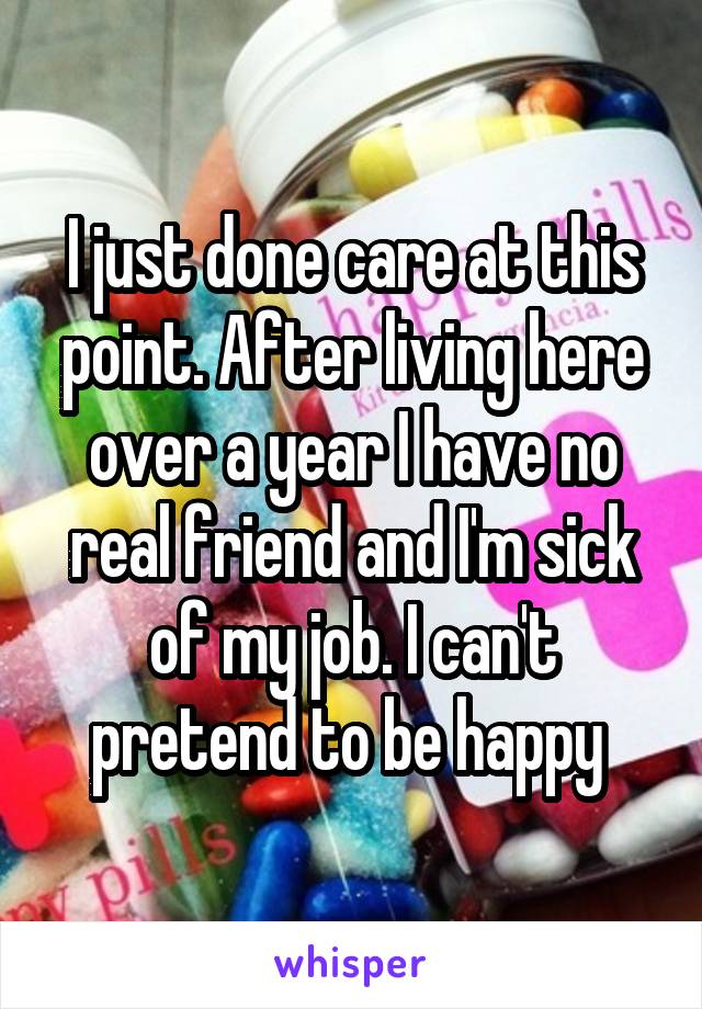 I just done care at this point. After living here over a year I have no real friend and I'm sick of my job. I can't pretend to be happy 