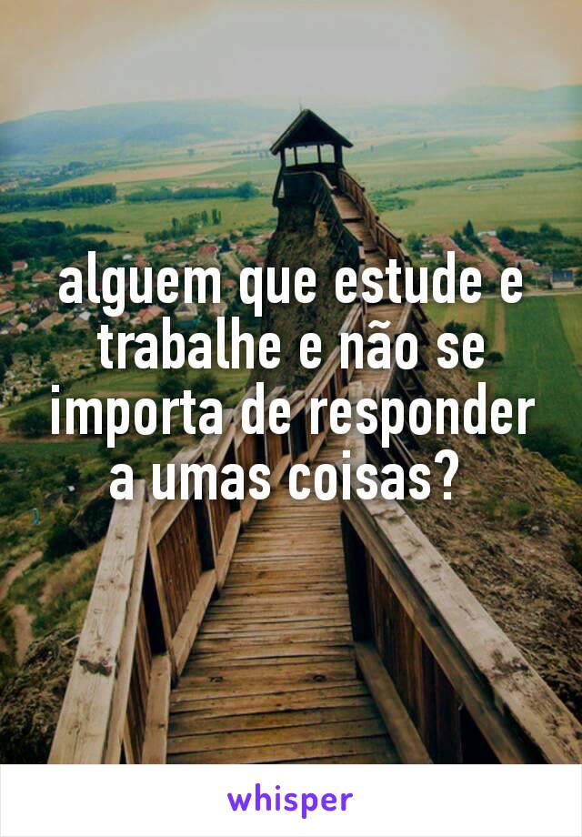 alguem que estude e trabalhe e não se importa de responder a umas coisas? 