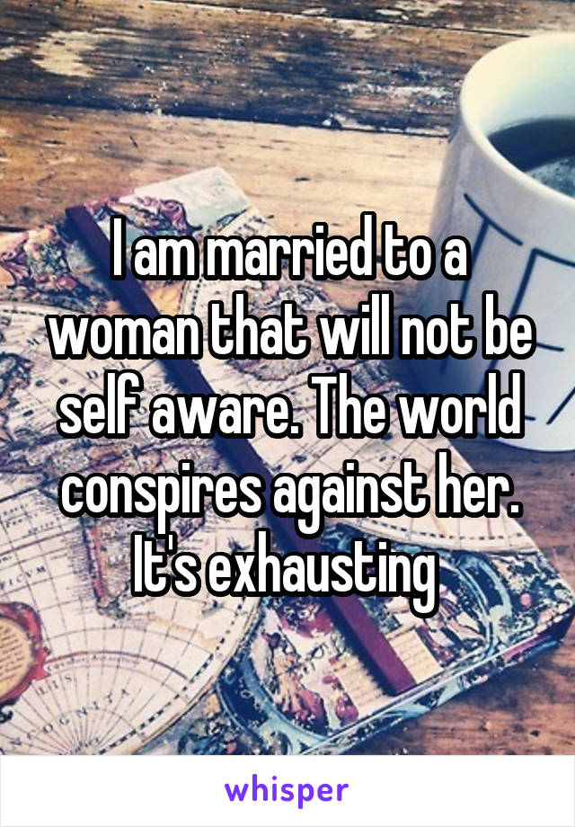 I am married to a woman that will not be self aware. The world conspires against her. It's exhausting 