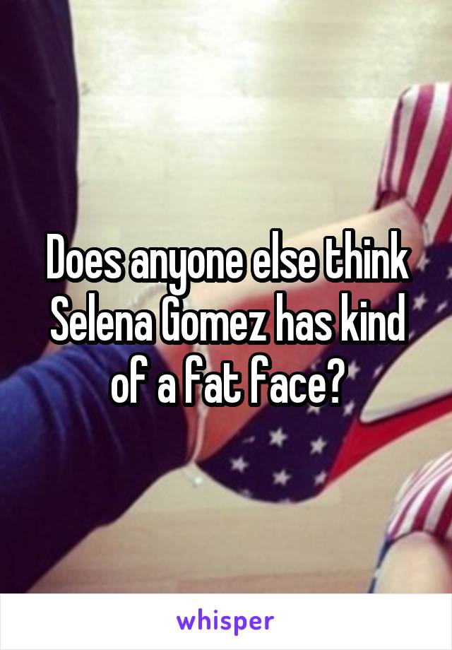 Does anyone else think Selena Gomez has kind of a fat face?