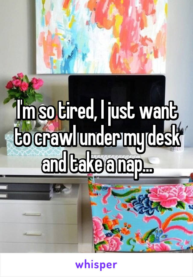 I'm so tired, I just want to crawl under my desk and take a nap...