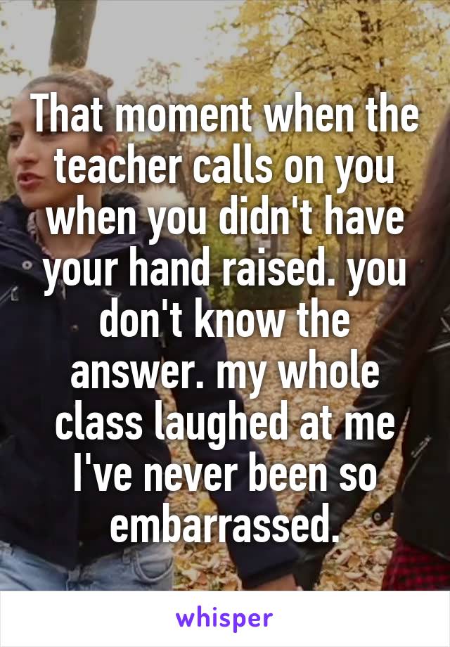 That moment when the teacher calls on you when you didn't have your hand raised. you don't know the answer. my whole class laughed at me I've never been so embarrassed.