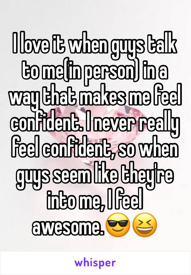 I love it when guys talk to me(in person) in a way that makes me feel confident. I never really feel confident, so when guys seem like they're into me, I feel awesome.😎😆