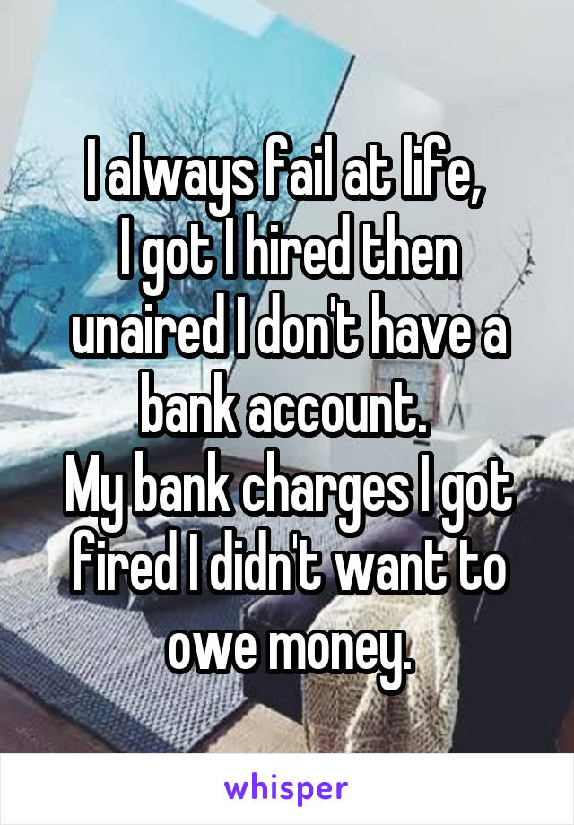 I always fail at life, 
I got I hired then unaired I don't have a bank account. 
My bank charges I got fired I didn't want to owe money.