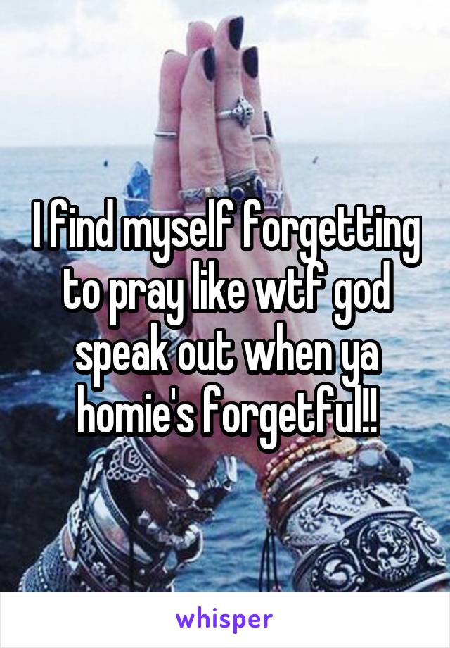 I find myself forgetting to pray like wtf god speak out when ya homie's forgetful!!