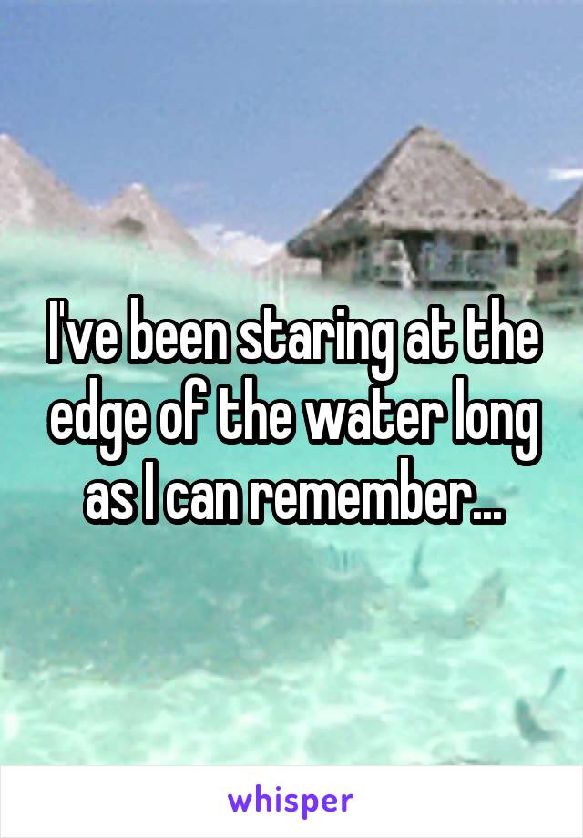 I've been staring at the edge of the water long as I can remember...