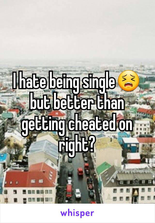 I hate being single😣 but better than getting cheated on right?