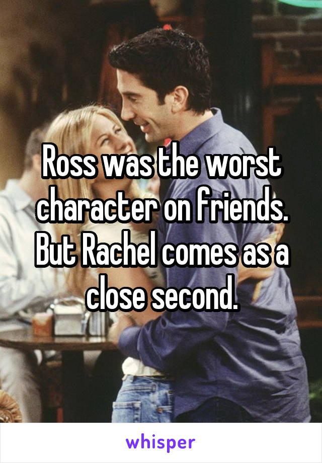 Ross was the worst character on friends. But Rachel comes as a close second.