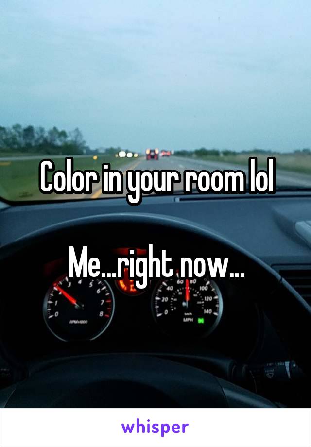 Color in your room lol

Me...right now...