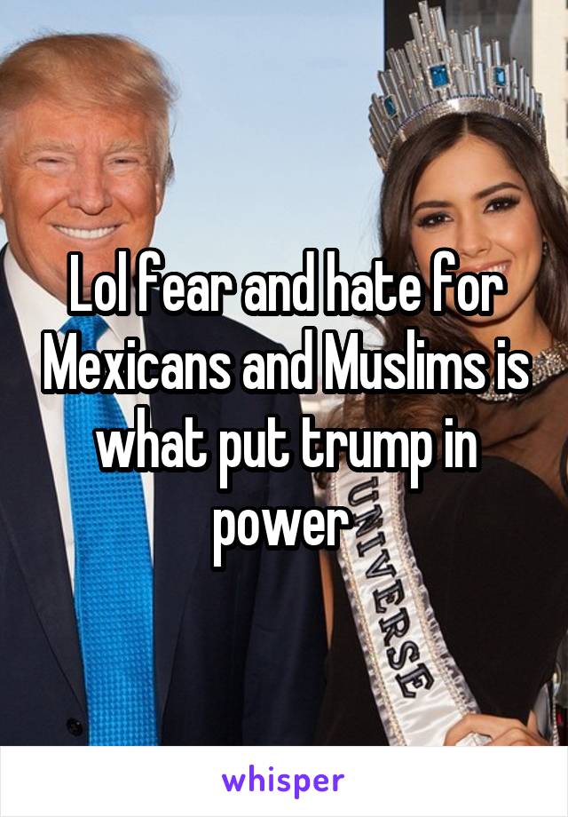 Lol fear and hate for Mexicans and Muslims is what put trump in power 