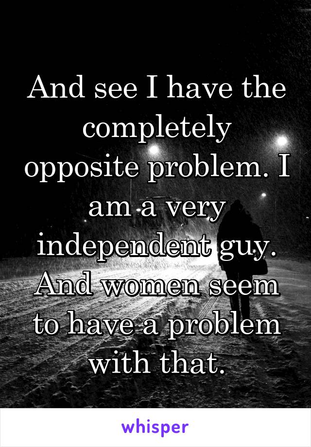 And see I have the completely opposite problem. I am a very independent guy. And women seem to have a problem with that.