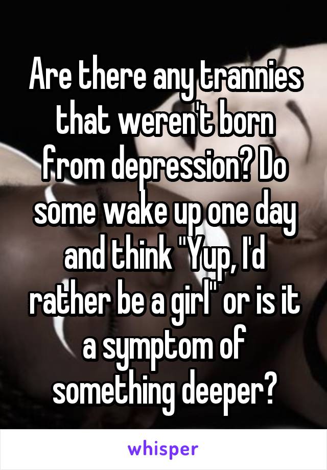 Are there any trannies that weren't born from depression? Do some wake up one day and think "Yup, I'd rather be a girl" or is it a symptom of something deeper?