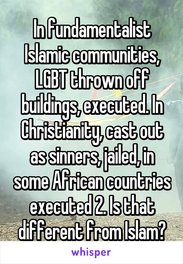 In fundamentalist Islamic communities, LGBT thrown off buildings, executed. In Christianity, cast out as sinners, jailed, in some African countries executed 2. Is that different from Islam?