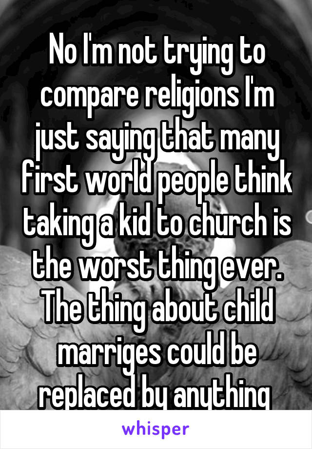 No I'm not trying to compare religions I'm just saying that many first world people think taking a kid to church is the worst thing ever. The thing about child marriges could be replaced by anything 