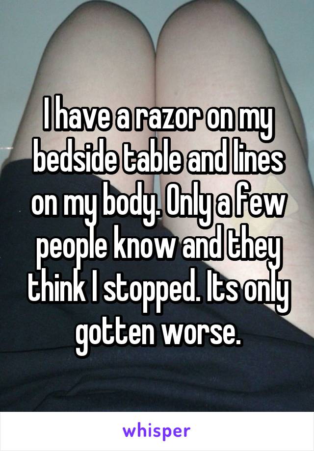 I have a razor on my bedside table and lines on my body. Only a few people know and they think I stopped. Its only gotten worse.