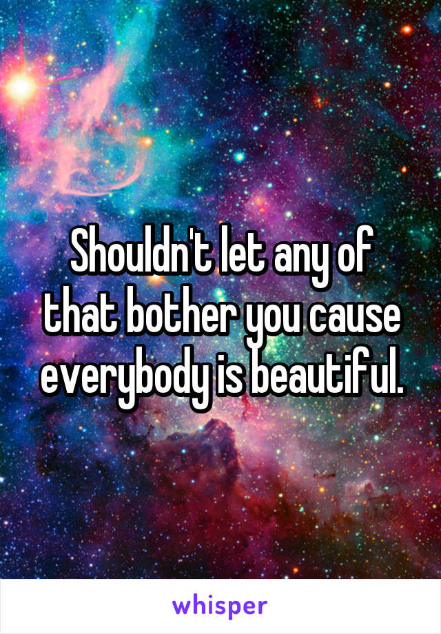 Shouldn't let any of that bother you cause everybody is beautiful.