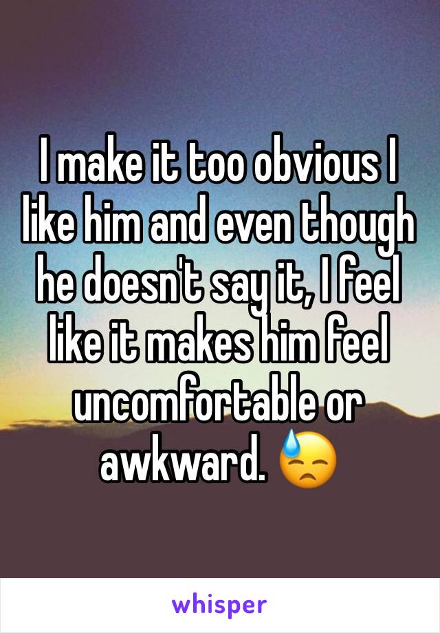 I make it too obvious I like him and even though he doesn't say it, I feel like it makes him feel uncomfortable or awkward. 😓