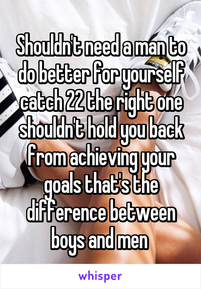 Shouldn't need a man to do better for yourself catch 22 the right one shouldn't hold you back from achieving your goals that's the difference between boys and men 