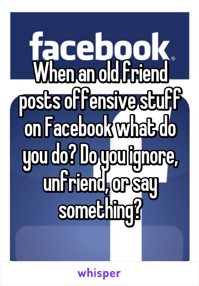 When an old friend posts offensive stuff on Facebook what do you do? Do you ignore, unfriend, or say something?