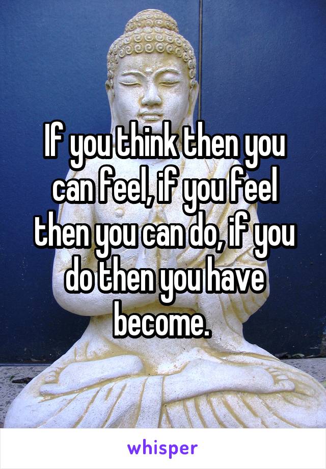 If you think then you can feel, if you feel then you can do, if you do then you have become. 