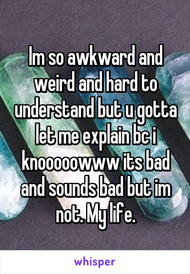 Im so awkward and weird and hard to understand but u gotta let me explain bc i knooooowww its bad and sounds bad but im not. My life.