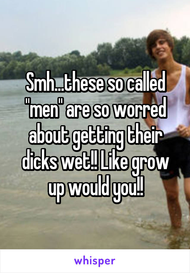 Smh...these so called "men" are so worred about getting their dicks wet!! Like grow up would you!!