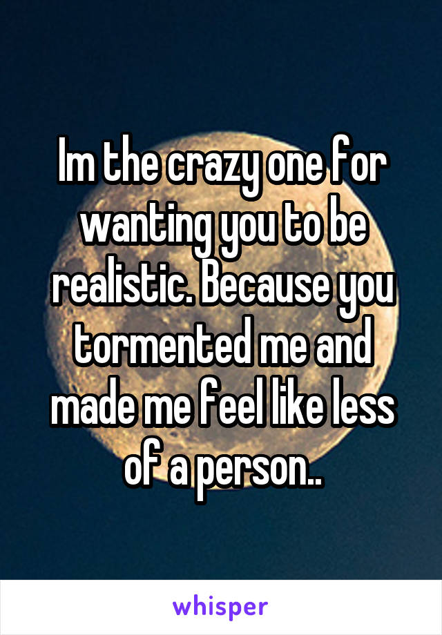 Im the crazy one for wanting you to be realistic. Because you tormented me and made me feel like less of a person..