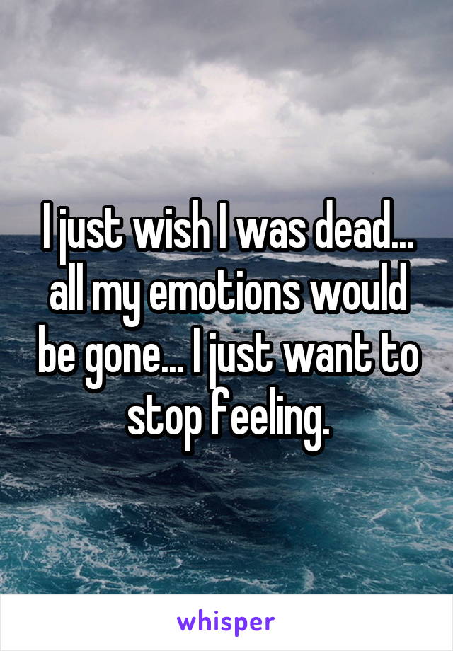 I just wish I was dead... all my emotions would be gone... I just want to stop feeling.