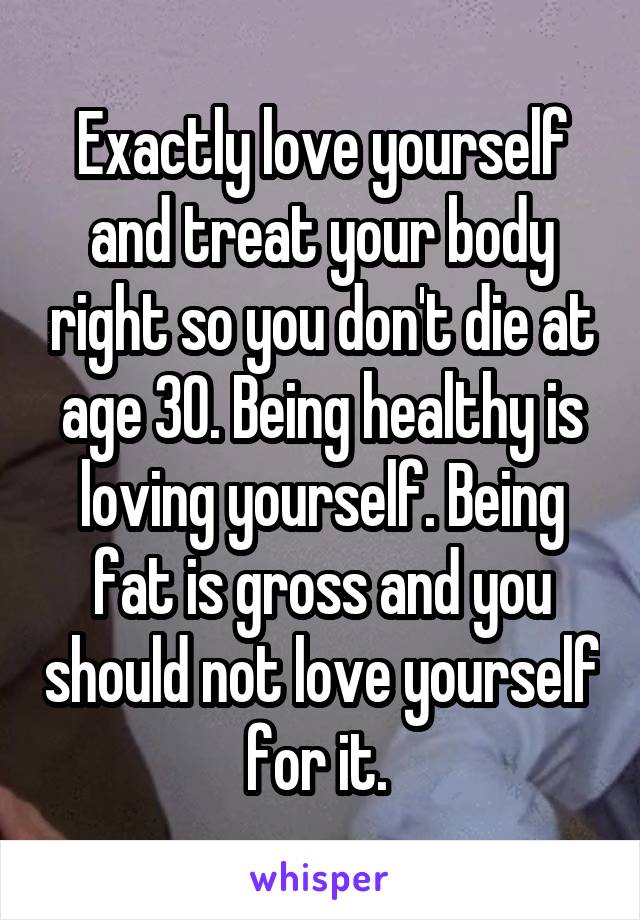 Exactly love yourself and treat your body right so you don't die at age 30. Being healthy is loving yourself. Being fat is gross and you should not love yourself for it. 